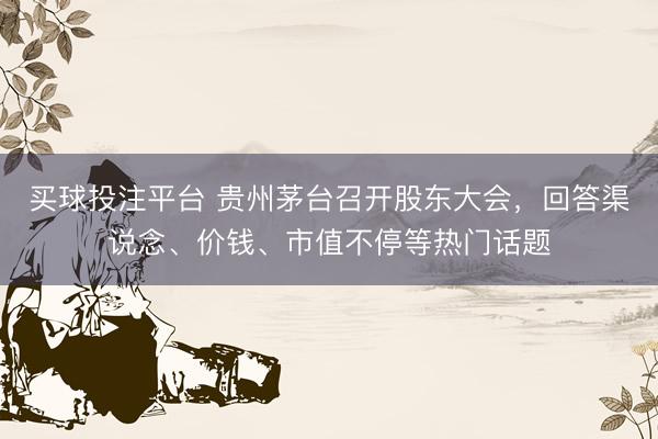 买球投注平台 贵州茅台召开股东大会，回答渠说念、价钱、市值不停等热门话题