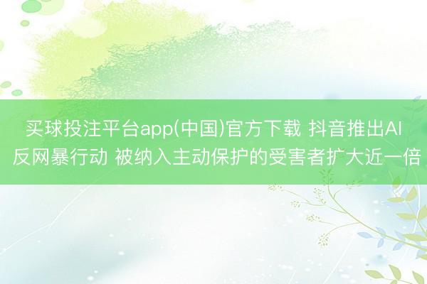 买球投注平台app(中国)官方下载 抖音推出AI 反网暴行动 被纳入主动保护的受害者扩大近一倍