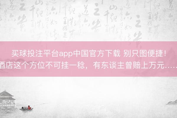 买球投注平台app中国官方下载 别只图便捷！酒店这个方位不可挂一稔，有东谈主曾赔上万元……