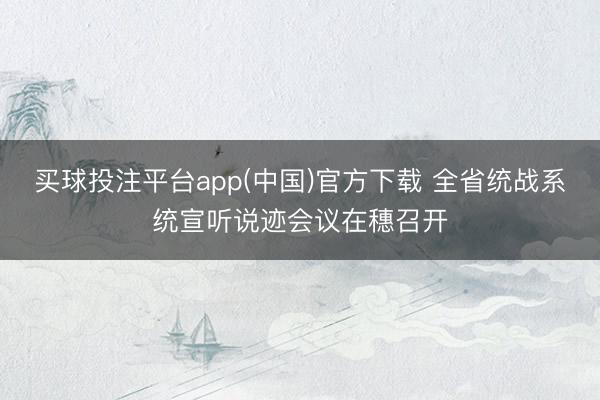 买球投注平台app(中国)官方下载 全省统战系统宣听说迹会议在穗召开