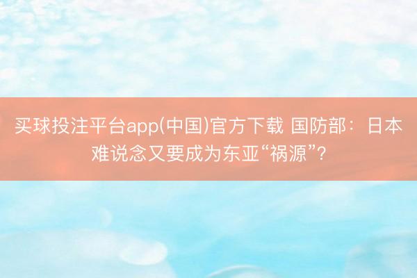 买球投注平台app(中国)官方下载 国防部：日本难说念又要成为东亚“祸源”？