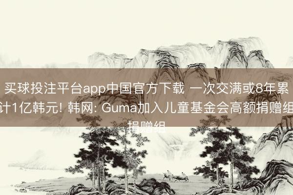 买球投注平台app中国官方下载 一次交满或8年累计1亿韩元! 韩网: Guma加入儿童基金会高额捐赠组