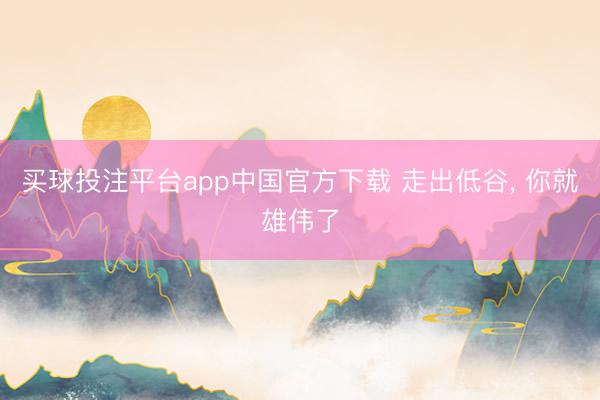 买球投注平台app中国官方下载 走出低谷， 你就雄伟了