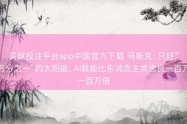 买球投注平台app中国官方下载 马斯克: 只好“百万分之一”的太阳能， AI就能比东说念主类忠良一百万倍