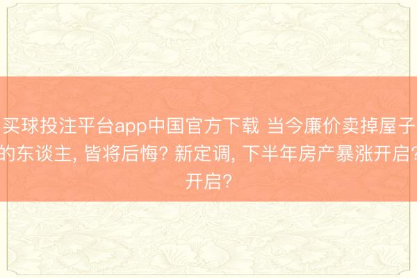 买球投注平台app中国官方下载 当今廉价卖掉屋子的东谈主, 皆将后悔? 新定调, 下半年房产暴涨开启?