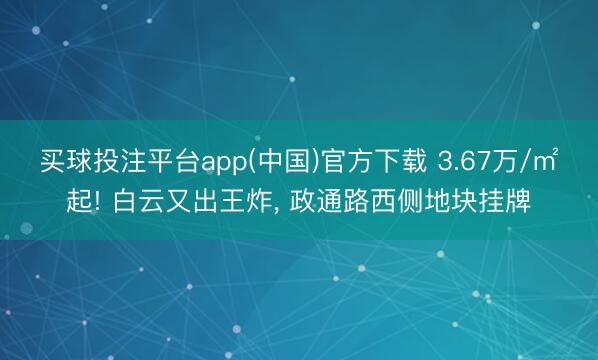 买球投注平台app(中国)官方下载 3.67万/㎡起! 白云又出王炸, 政通路西侧地块挂牌