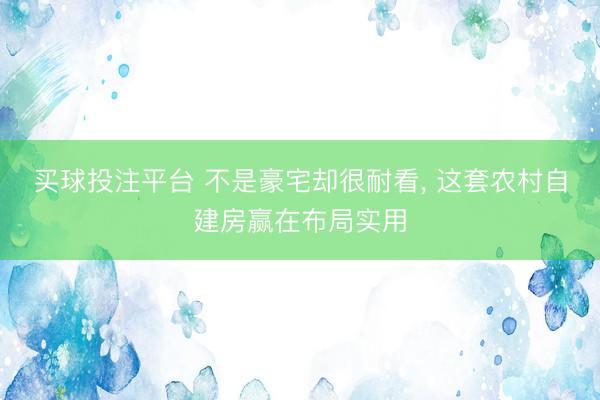 买球投注平台 不是豪宅却很耐看， 这套农村自建房赢在布局实用