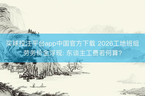 买球投注平台app中国官方下载 2026工地班组劳务价全浮现: 东谈主工费若何算?
