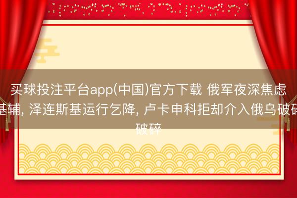 买球投注平台app(中国)官方下载 俄军夜深焦虑基辅， 泽连斯基运行乞降， 卢卡申科拒却介入俄乌破碎