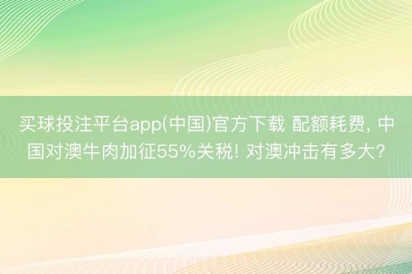 买球投注平台app(中国)官方下载 配额耗费， 中国对澳牛肉加征55%关税! 对澳冲击有多大?