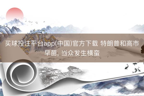 买球投注平台app(中国)官方下载 特朗普和高市早苗， 当众发生横蛮